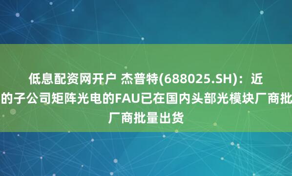 低息配资网开户 杰普特(688025.SH)：近期收购的子公司矩阵光电的FAU已在国内头部光模块厂商批量出货