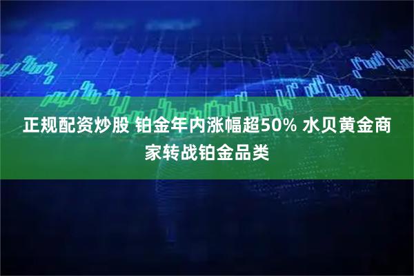 正规配资炒股 铂金年内涨幅超50% 水贝黄金商家转战铂金品类