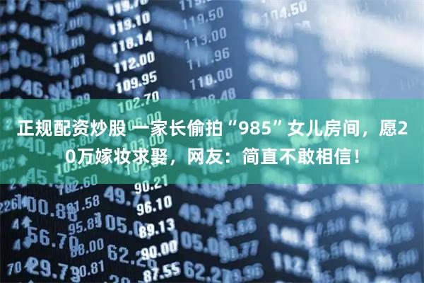 正规配资炒股 一家长偷拍“985”女儿房间，愿20万嫁妆求娶，网友：简直不敢相信！