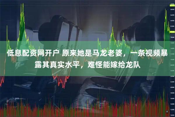 低息配资网开户 原来她是马龙老婆，一条视频暴露其真实水平，难怪能嫁给龙队