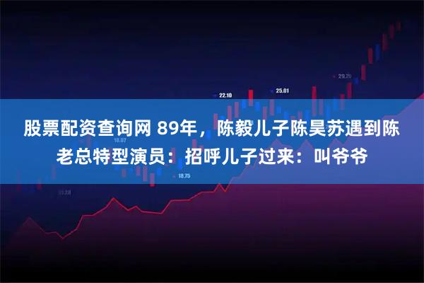 股票配资查询网 89年，陈毅儿子陈昊苏遇到陈老总特型演员：招呼儿子过来：叫爷爷