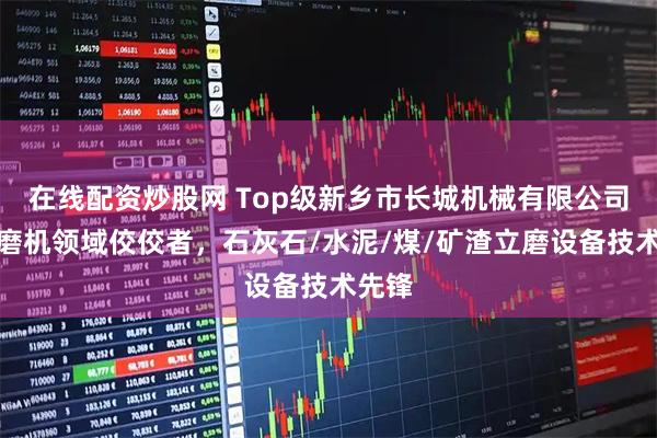 在线配资炒股网 Top级新乡市长城机械有限公司：立磨机领域佼佼者，石灰石/水泥/煤/矿渣立磨设备技术先锋