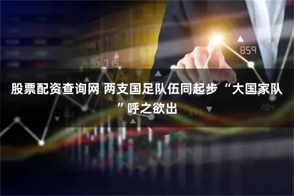 股票配资查询网 两支国足队伍同起步 “大国家队”呼之欲出
