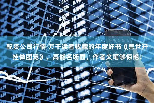 配资公司行情 万千读者收藏的年度好书《兽世开挂做团宠》，高能名场面，作者文笔够惊艳！