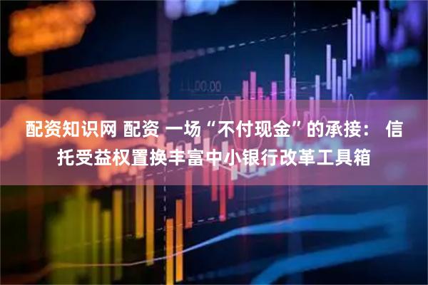 配资知识网 配资 一场“不付现金”的承接： 信托受益权置换丰富中小银行改革工具箱