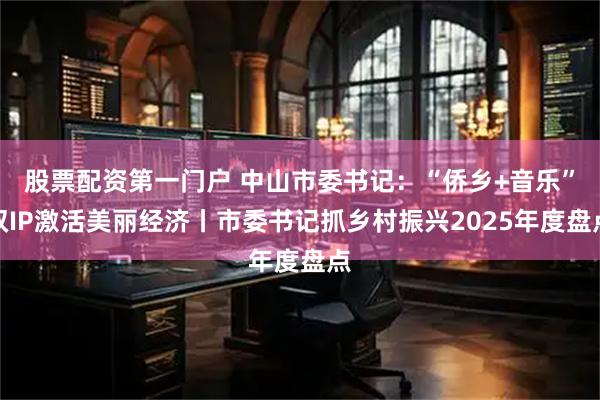 股票配资第一门户 中山市委书记：“侨乡+音乐”双IP激活美丽经济丨市委书记抓乡村振兴2025年度盘点