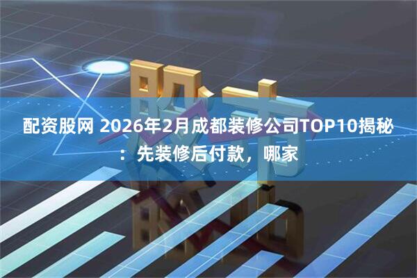 配资股网 2026年2月成都装修公司TOP10揭秘：先装修后付款，哪家
