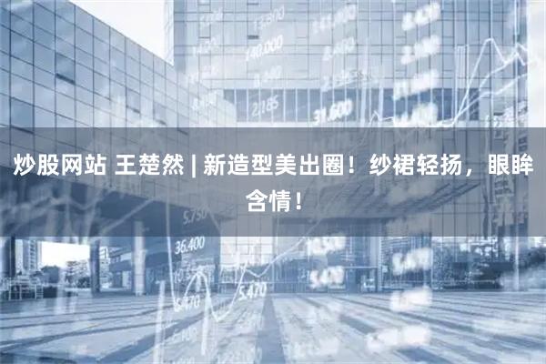 炒股网站 王楚然 | 新造型美出圈！纱裙轻扬，眼眸含情！