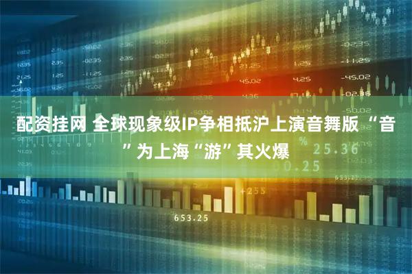 配资挂网 全球现象级IP争相抵沪上演音舞版 “音”为上海“游”其火爆